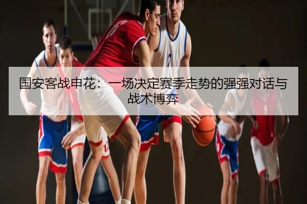 国安客战申花：一场决定赛季走势的强强对话与战术博弈