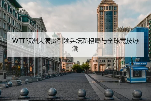WTT欧洲大满贯引领乒坛新格局与全球竞技热潮
