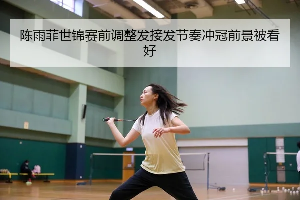 陈雨菲世锦赛前调整发接发节奏冲冠前景被看好