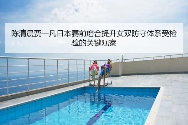 陈清晨贾一凡日本赛前磨合提升女双防守体系受检验的关键观察