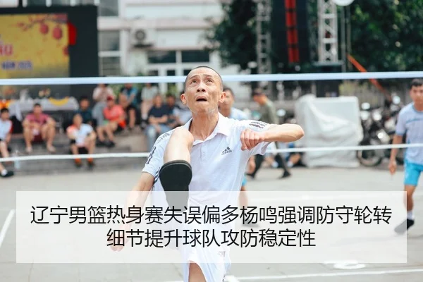辽宁男篮热身赛失误偏多杨鸣强调防守轮转细节提升球队攻防稳定性