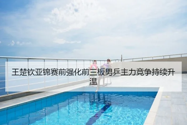 王楚钦亚锦赛前强化前三板男乒主力竞争持续升温
