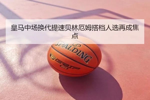 皇马中场换代提速贝林厄姆搭档人选再成焦点