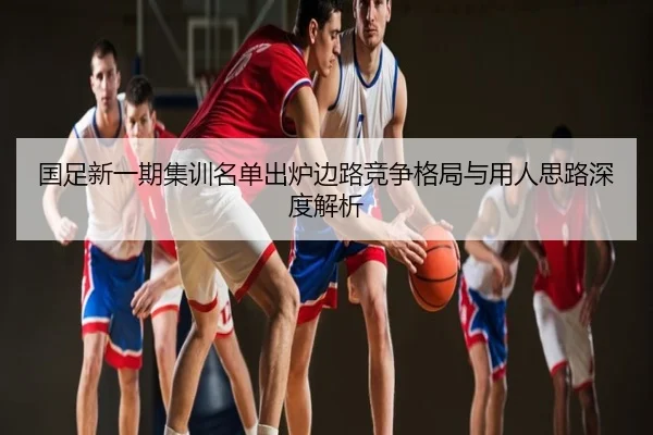 国足新一期集训名单出炉边路竞争格局与用人思路深度解析